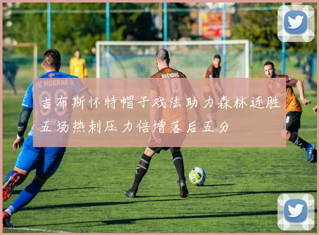 吉布斯怀特帽子戏法助力森林连胜五场热刺压力倍增落后五分