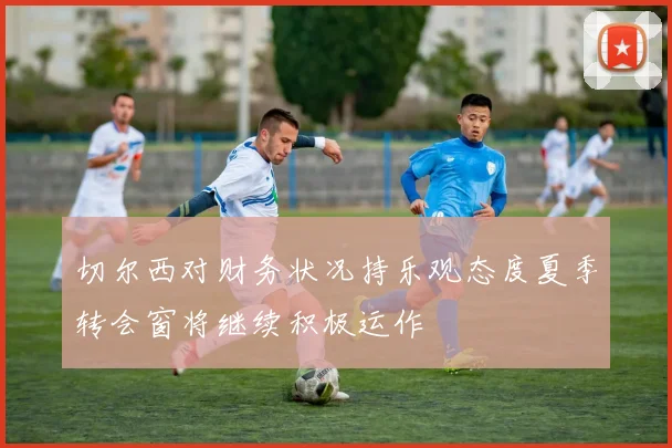 切尔西对财务状况持乐观态度夏季转会窗将继续积极运作