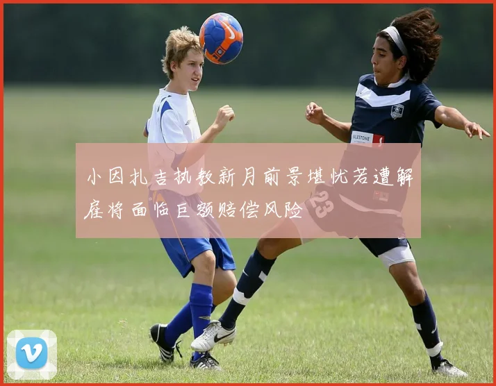 小因扎吉执教新月前景堪忧若遭解雇将面临巨额赔偿风险