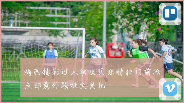 梅西精彩过人助攻贝尔特拉门前抢点却意外踢呲失良机