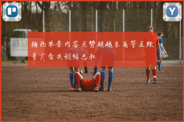 梅西单条内容点赞超越乐高等五账号广告共创帖总和