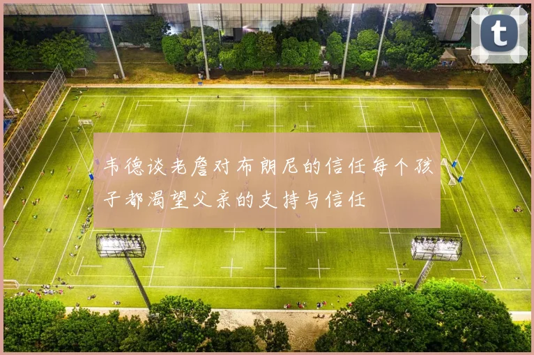 韦德谈老詹对布朗尼的信任每个孩子都渴望父亲的支持与信任