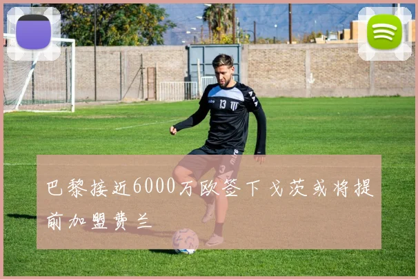 巴黎接近6000万欧签下戈茨或将提前加盟费兰