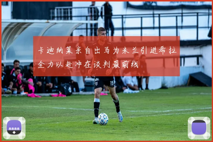 卡迪纳莱亲自出马为米兰引进希拉全力以赴冲在谈判最前线