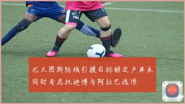 尤文图斯防线引援目标锁定卢库米同时考虑托迪博与阿拉巴选项