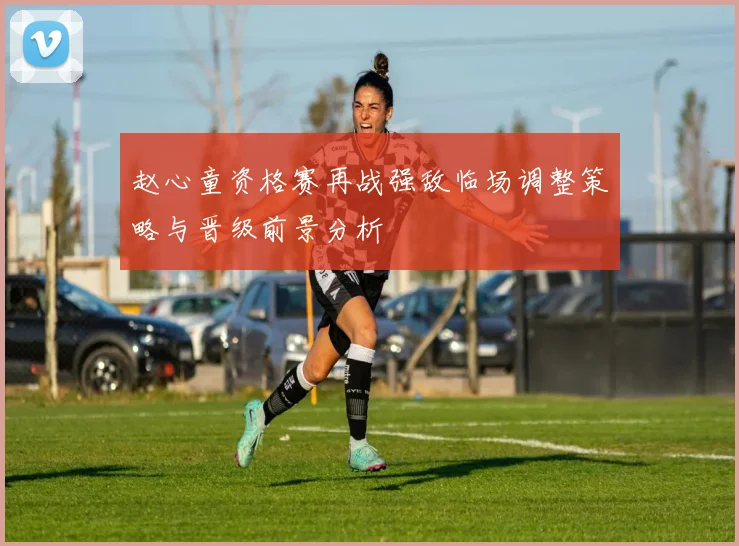 赵心童资格赛再战强敌临场调整策略与晋级前景分析