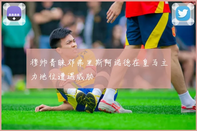 穆帅青睐邓弗里斯阿诺德在皇马主力地位遭遇威胁