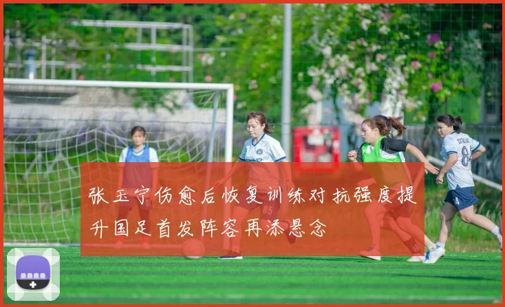张玉宁伤愈后恢复训练对抗强度提升国足首发阵容再添悬念